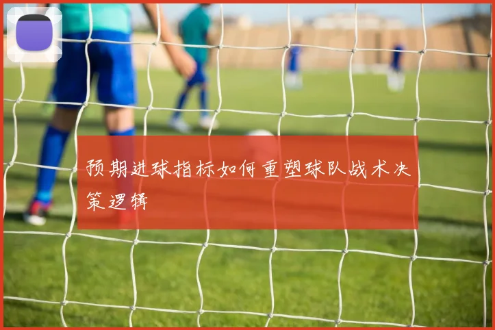 预期进球指标如何重塑球队战术决策逻辑