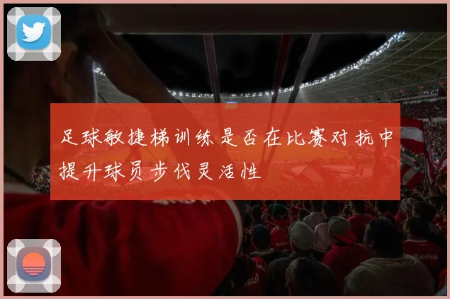 足球敏捷梯训练是否在比赛对抗中提升球员步伐灵活性
