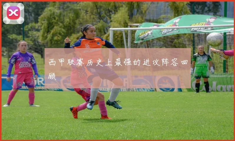 西甲联赛历史上最强的进攻阵容回顾